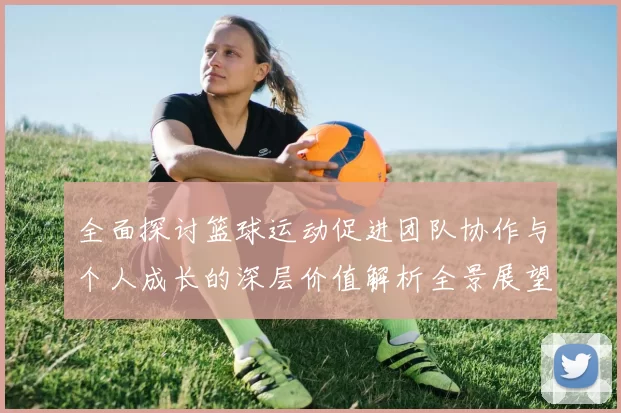 全面探讨篮球运动促进团队协作与个人成长的深层价值解析全景展望