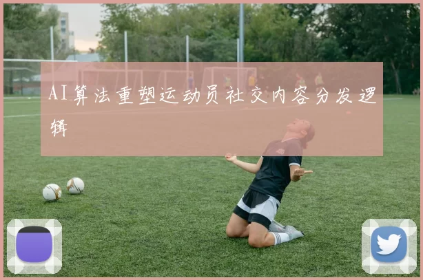 AI算法重塑运动员社交内容分发逻辑