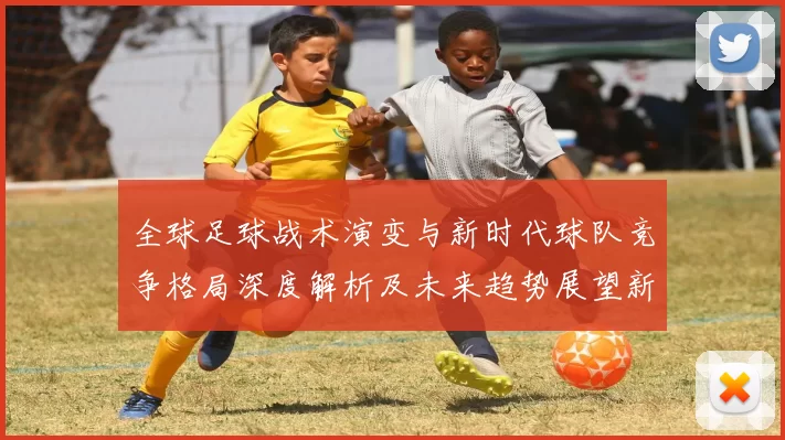 全球足球战术演变与新时代球队竞争格局深度解析及未来趋势展望新