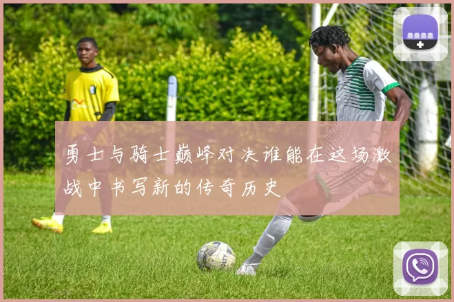勇士与骑士巅峰对决谁能在这场激战中书写新的传奇历史