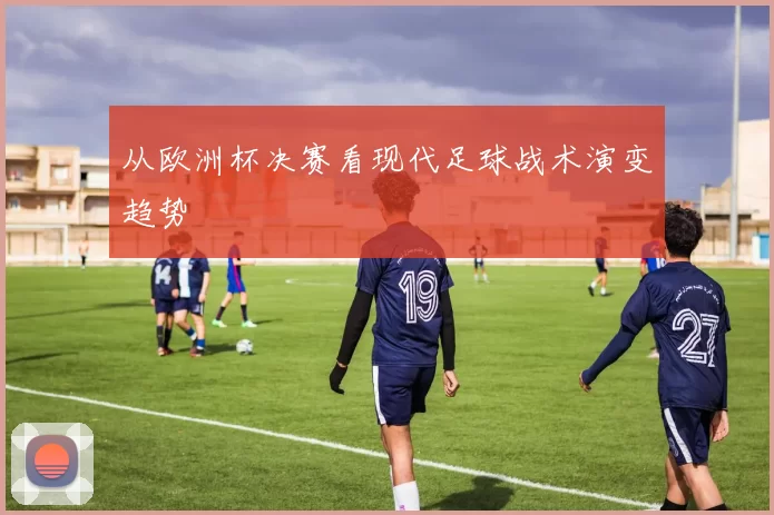 从欧洲杯决赛看现代足球战术演变趋势