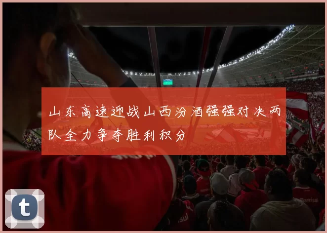 山东高速迎战山西汾酒强强对决两队全力争夺胜利积分