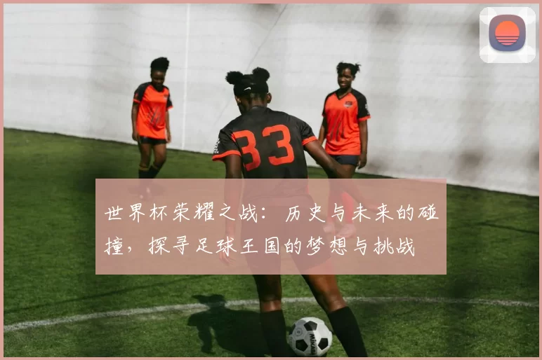 世界杯荣耀之战：历史与未来的碰撞，探寻足球王国的梦想与挑战
