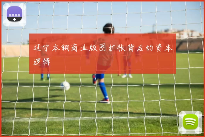 辽宁本钢商业版图扩张背后的资本逻辑
