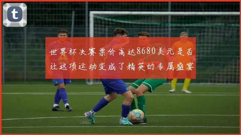世界杯决赛票价高达8680美元是否让这项运动变成了精英的专属盛宴