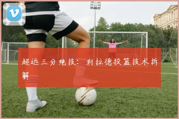 超远三分绝技：利拉德投篮技术拆解
