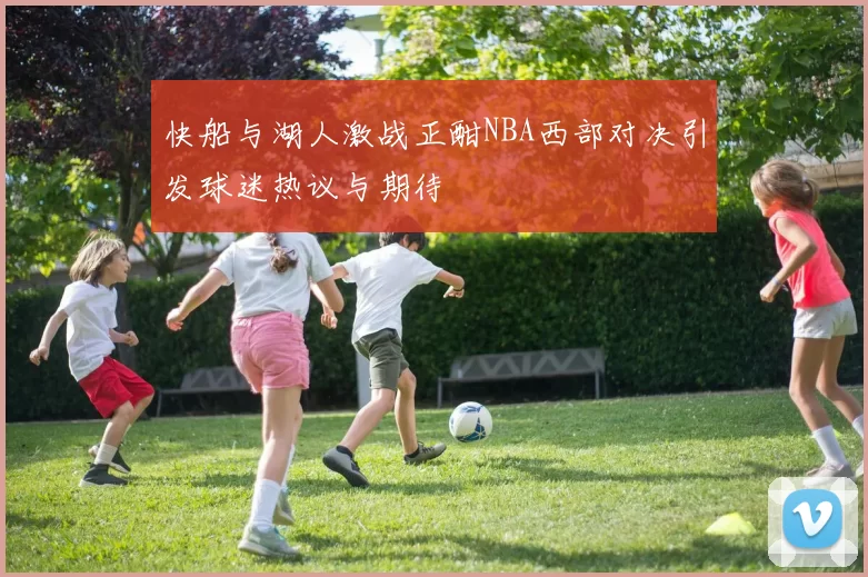 快船与湖人激战正酣NBA西部对决引发球迷热议与期待