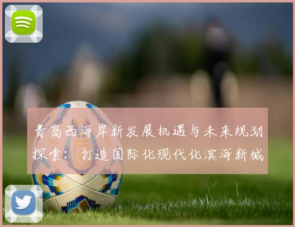 青岛西海岸新发展机遇与未来规划探索：打造国际化现代化滨海新城