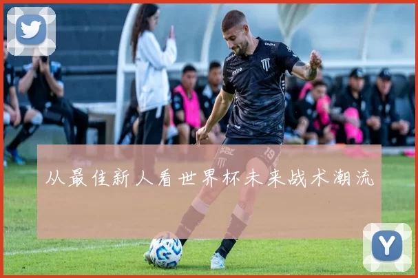 从最佳新人看世界杯未来战术潮流