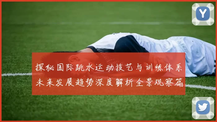 探秘国际跳水运动技艺与训练体系未来发展趋势深度解析全景观察篇